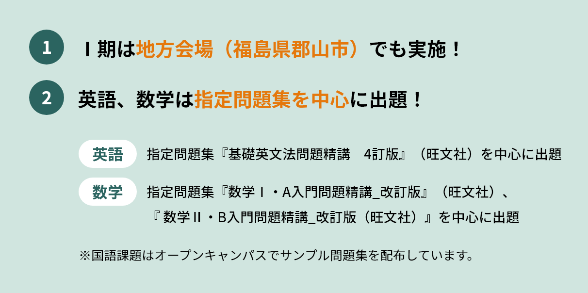 Ⅰ期は地方会場（福島県郡山市）でも実施！英語、数学は指定問題集を中心に出題！英語は指定問題集『基礎英文法問題精講　4訂版』（旺文社）を中心に出題。数学は指定問題集『数学Ⅰ・A入門問題精講_改訂版』（旺文社）、 『 数学Ⅱ・B入門問題精講_改訂版（旺文社）』を中心に出題※国語課題はオープンキャンパスでサンプル問題集を配布しています。